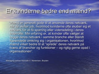 Er kvinderne bedre end mænd?
  ”Mænd er generelt gode til at anvende deres netværk,
   når de skifter job, hvorimod kvinderne ofte skaber sig et
   netværk for at få sparring eller vidensdeling i deres
   lederrolle. Min erfaring er, at kvinder ofte vælger at
   bygge deres netværk i samme branche eller blandt
   ligesindede omkring sig i organisationen, hvorimod
   mænd virker bedre til at ”sprede” deres netværk på
   tværs af brancher og funktioner – og rigtig gerne opad i
   organisationen”.

Managing partner Kenneth V. Mortensen, Boyden
 