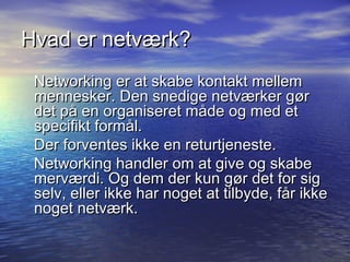 Hvad er netværk?
 Networking er at skabe kontakt mellem
 mennesker. Den snedige netværker gør
 det på en organiseret måde og med et
 specifikt formål.
 Der forventes ikke en returtjeneste.
 Networking handler om at give og skabe
 merværdi. Og dem der kun gør det for sig
 selv, eller ikke har noget at tilbyde, får ikke
 noget netværk.
 