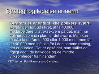 Strategi og ledelse er nemt
 ”Strategi er egentligt ikke pokkers svært .
 Men få den ført ud i livet, at få 40.000
 medarbejdere til at eksekvere på det, man har
 defineret som sin plan, er det svære. Man kan
 måske få de første 500 eller 1.000 med, men får
 de 40.000 med, så alle får i den samme retning,
 det er hurdlen. Det er også det, som skiller de
 rigtigt godt, de halvgode og de mindre
 virksomheder fra hinanden”
CEO Jørgen Buhl Rasmussen, Carlsberg
 