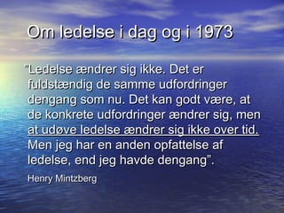 Om ledelse i dag og i 1973

”Ledelse ændrer sig ikke. Det er
 fuldstændig de samme udfordringer
 dengang som nu. Det kan godt være, at
 de konkrete udfordringer ændrer sig, men
 at udøve ledelse ændrer sig ikke over tid.
 Men jeg har en anden opfattelse af
 ledelse, end jeg havde dengang”.
Henry Mintzberg
 