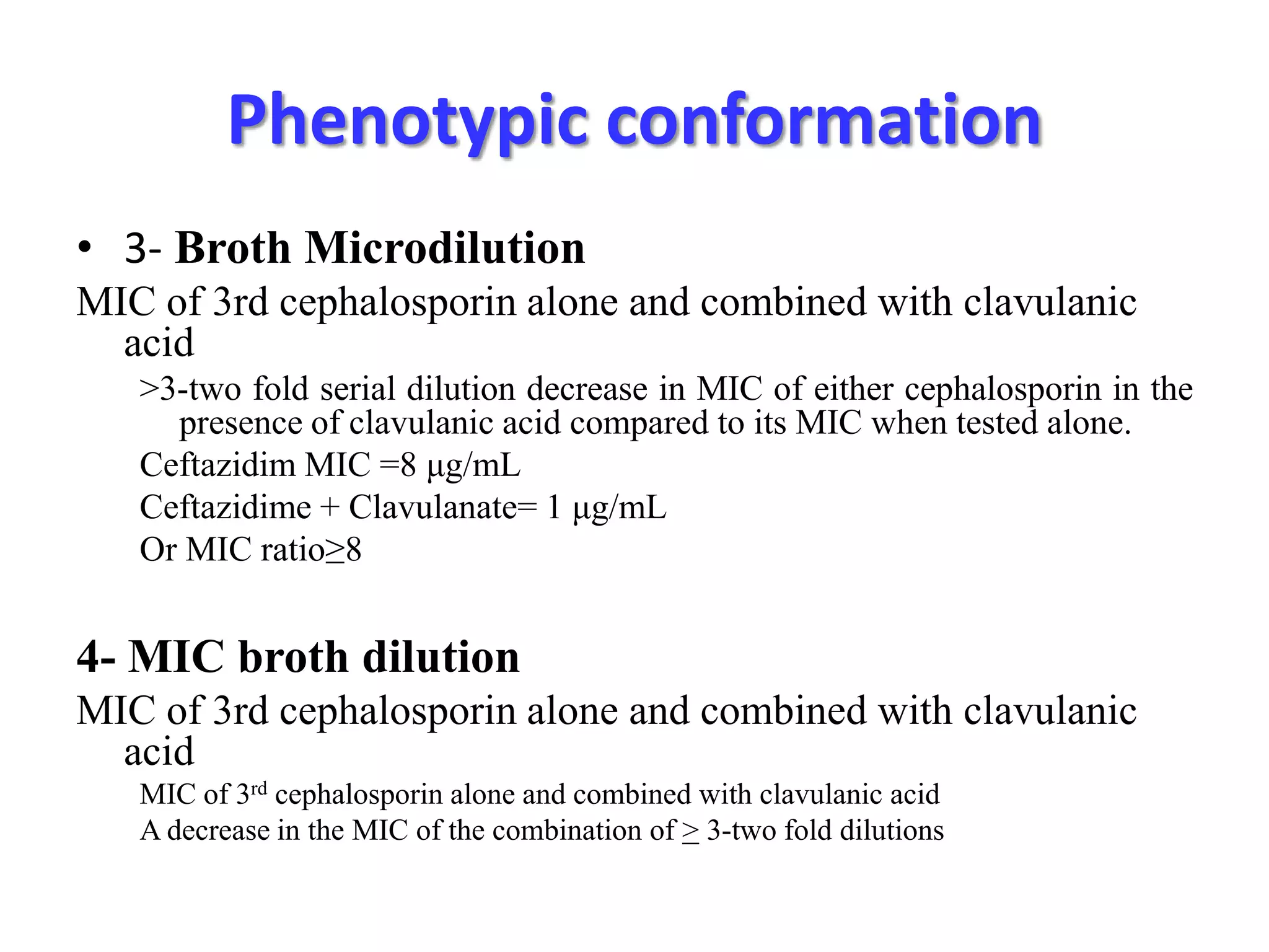 Phenotypic conformation
• 3- Broth Microdilution
MIC of 3rd cephalosporin alone and combined with clavulanic
acid
>3-two fold serial dilution decrease in MIC of either cephalosporin in the
presence of clavulanic acid compared to its MIC when tested alone.
Ceftazidim MIC =8 μg/mL
Ceftazidime + Clavulanate= 1 μg/mL
Or MIC ratio≥8

4- MIC broth dilution
MIC of 3rd cephalosporin alone and combined with clavulanic
acid
MIC of 3rd cephalosporin alone and combined with clavulanic acid
A decrease in the MIC of the combination of > 3-two fold dilutions

 