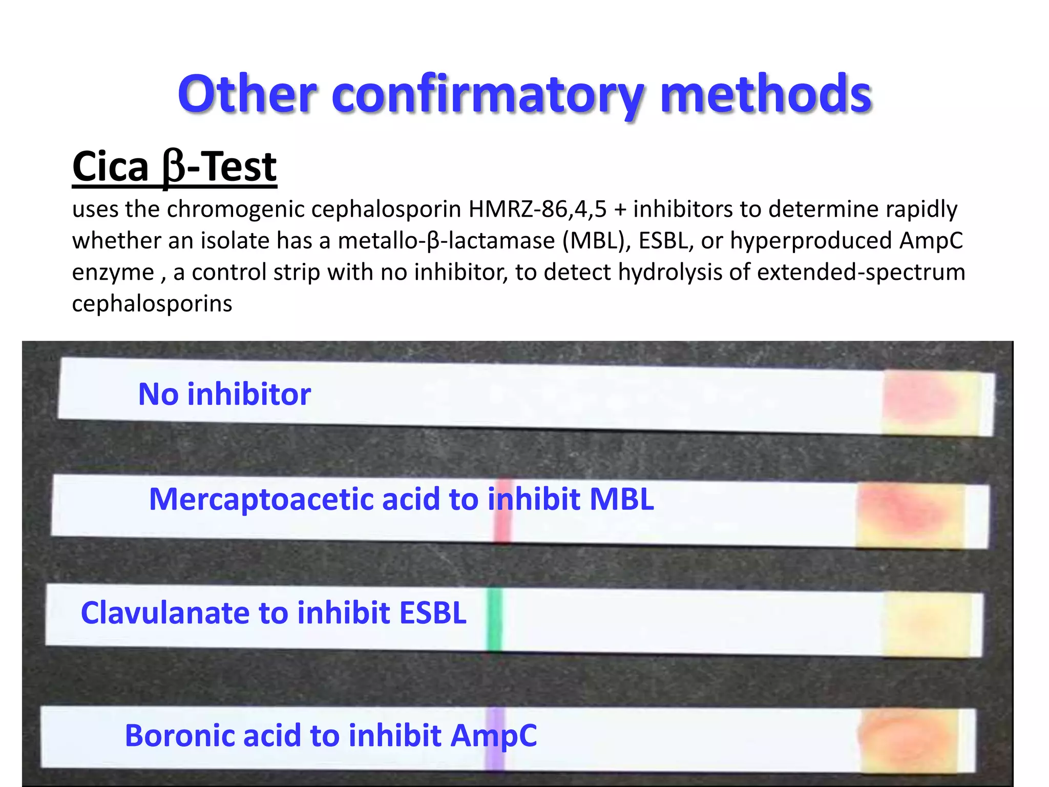Other confirmatory methods
Cica -Test
uses the chromogenic cephalosporin HMRZ-86,4,5 + inhibitors to determine rapidly
whether an isolate has a metallo-β-lactamase (MBL), ESBL, or hyperproduced AmpC
enzyme , a control strip with no inhibitor, to detect hydrolysis of extended-spectrum
cephalosporins

No inhibitor
Mercaptoacetic acid to inhibit MBL
Clavulanate to inhibit ESBL

Boronic acid to inhibit AmpC

 