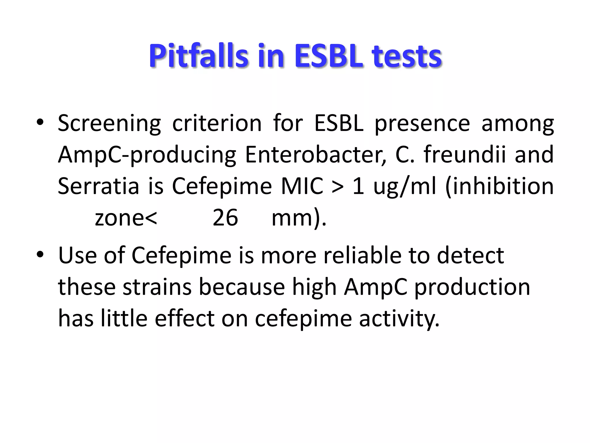 Pitfalls in ESBL tests
• Screening criterion for ESBL presence among
AmpC-producing Enterobacter, C. freundii and
Serratia is Cefepime MIC > 1 ug/ml (inhibition
zone<
26 mm).
• Use of Cefepime is more reliable to detect
these strains because high AmpC production
has little effect on cefepime activity.

 