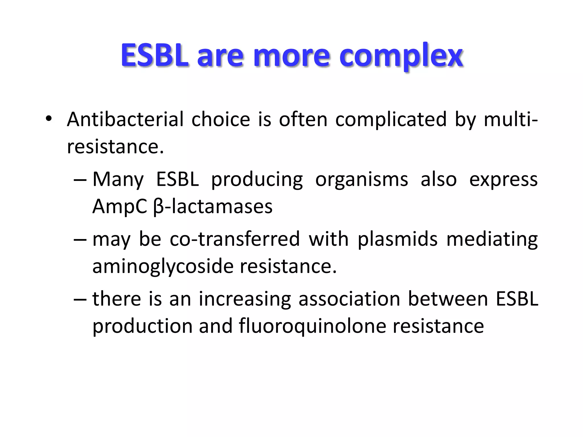ESBL are more complex
• Antibacterial choice is often complicated by multiresistance.
– Many ESBL producing organisms also express
AmpC β-lactamases
– may be co-transferred with plasmids mediating
aminoglycoside resistance.
– there is an increasing association between ESBL
production and fluoroquinolone resistance

 