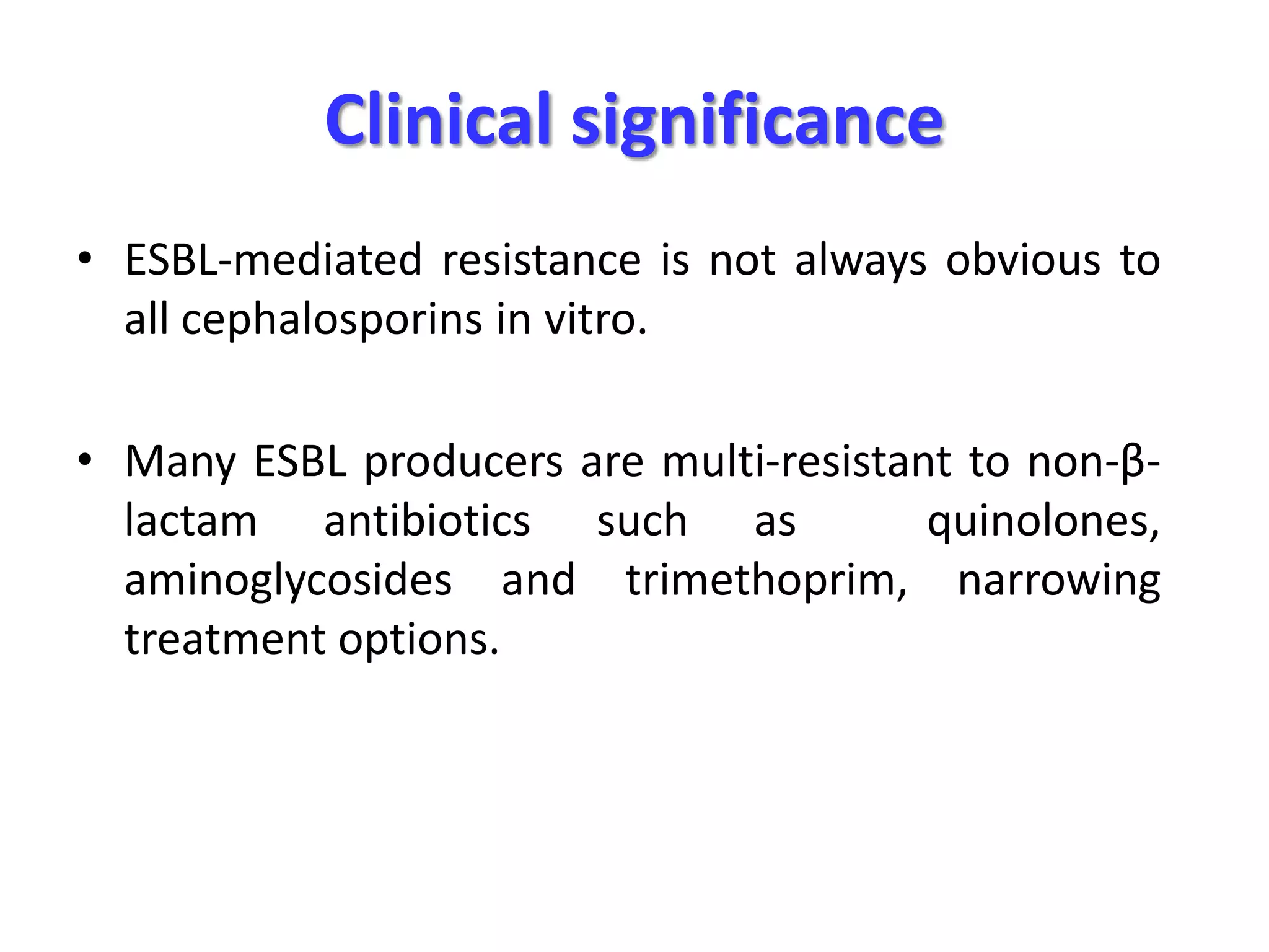 Clinical significance
• ESBL-mediated resistance is not always obvious to
all cephalosporins in vitro.
• Many ESBL producers are multi-resistant to non-βlactam antibiotics such as
quinolones,
aminoglycosides and trimethoprim, narrowing
treatment options.

 