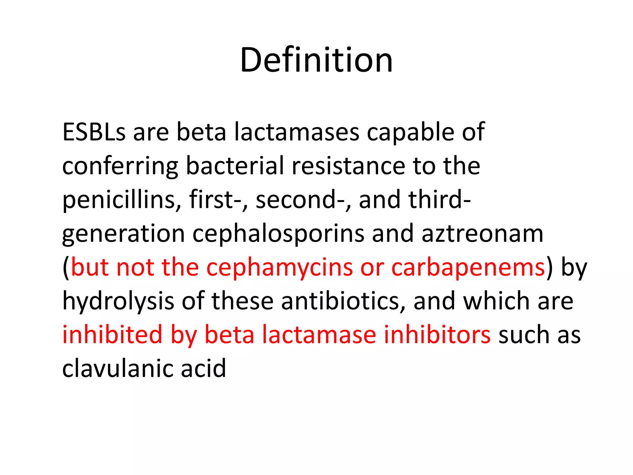 Definition
ESBLs are beta lactamases capable of
conferring bacterial resistance to the
penicillins, first-, second-, and third-
generation cephalosporins and aztreonam
(but not the cephamycins or carbapenems) by
hydrolysis of these antibiotics, and which are
inhibited by beta lactamase inhibitors such as
clavulanic acid
 
