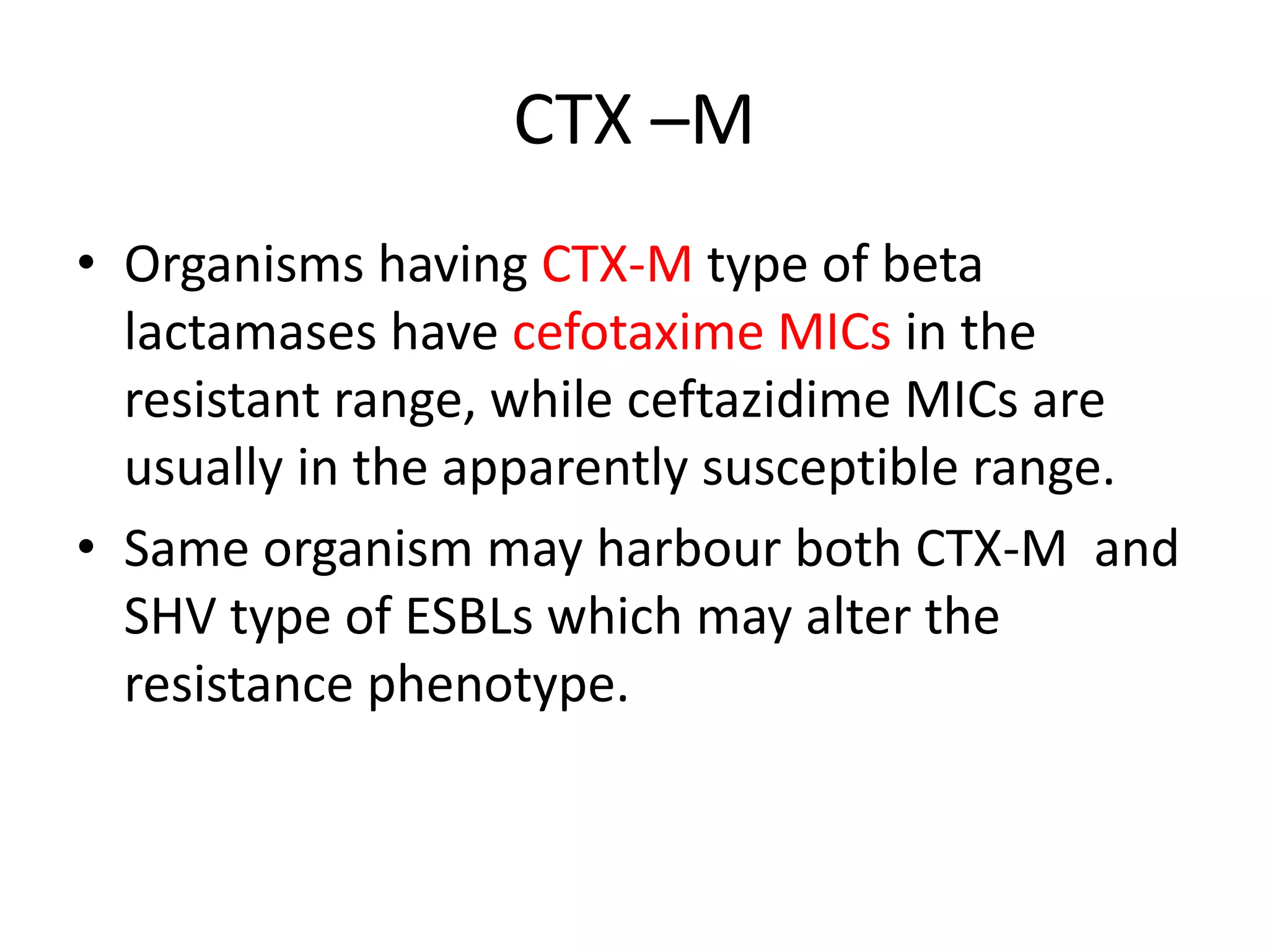 CTX –M
• Organisms having CTX-M type of beta
lactamases have cefotaxime MICs in the
resistant range, while ceftazidime MICs are
usually in the apparently susceptible range.
• Same organism may harbour both CTX-M and
SHV type of ESBLs which may alter the
resistance phenotype.
 