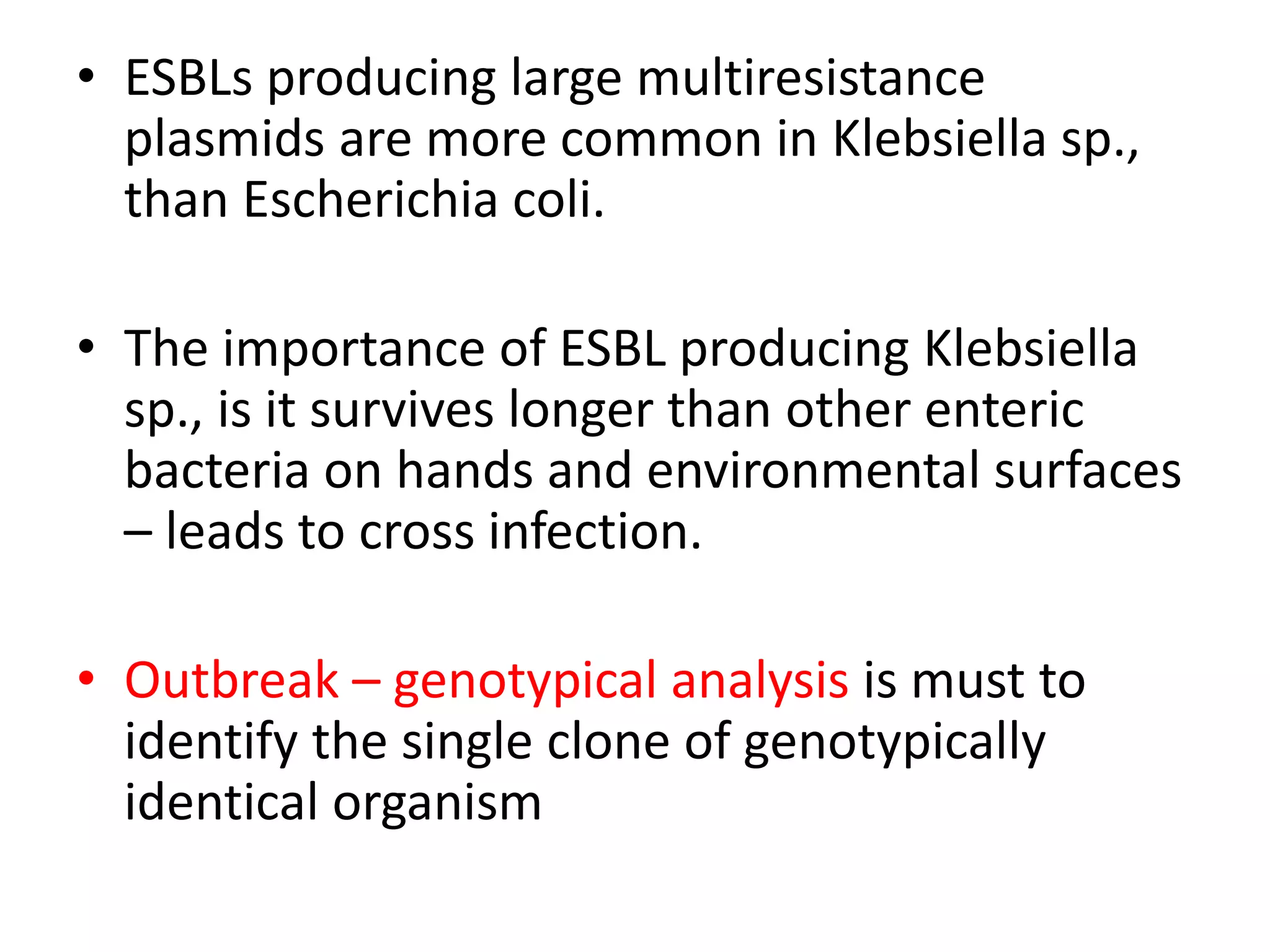 • ESBLs producing large multiresistance
plasmids are more common in Klebsiella sp.,
than Escherichia coli.
• The importance of ESBL producing Klebsiella
sp., is it survives longer than other enteric
bacteria on hands and environmental surfaces
– leads to cross infection.
• Outbreak – genotypical analysis is must to
identify the single clone of genotypically
identical organism
 