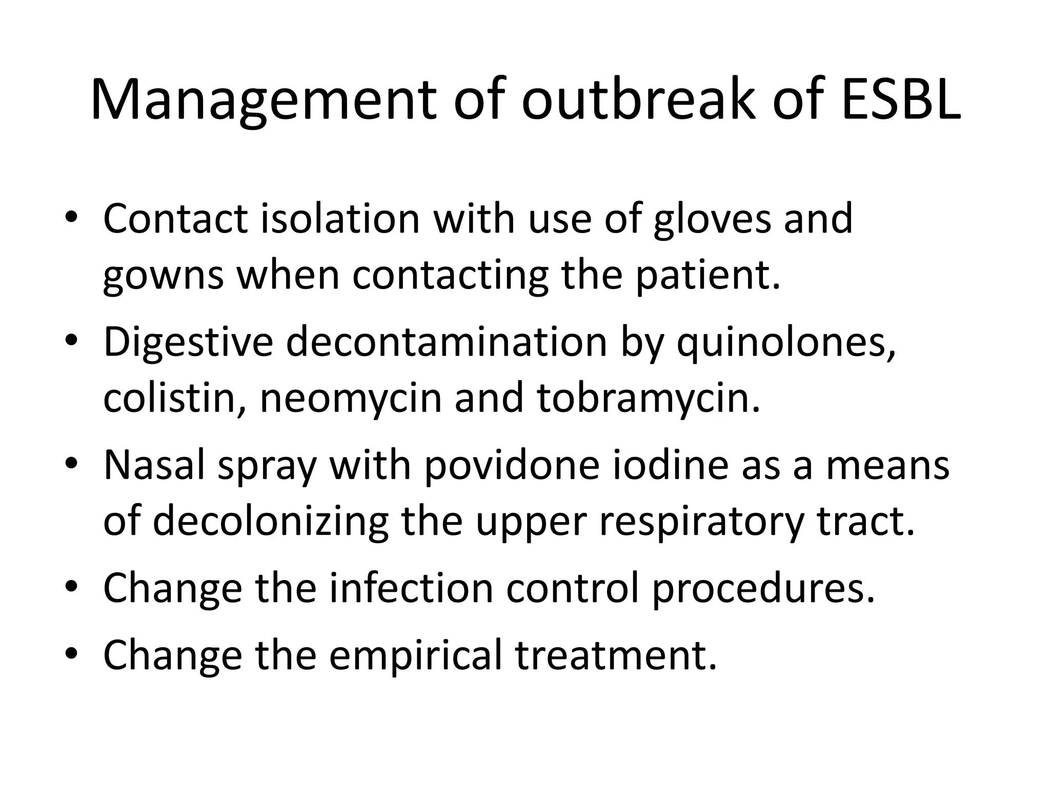 Management of outbreak of ESBL
• Contact isolation with use of gloves and
gowns when contacting the patient.
• Digestive decontamination by quinolones,
colistin, neomycin and tobramycin.
• Nasal spray with povidone iodine as a means
of decolonizing the upper respiratory tract.
• Change the infection control procedures.
• Change the empirical treatment.
 