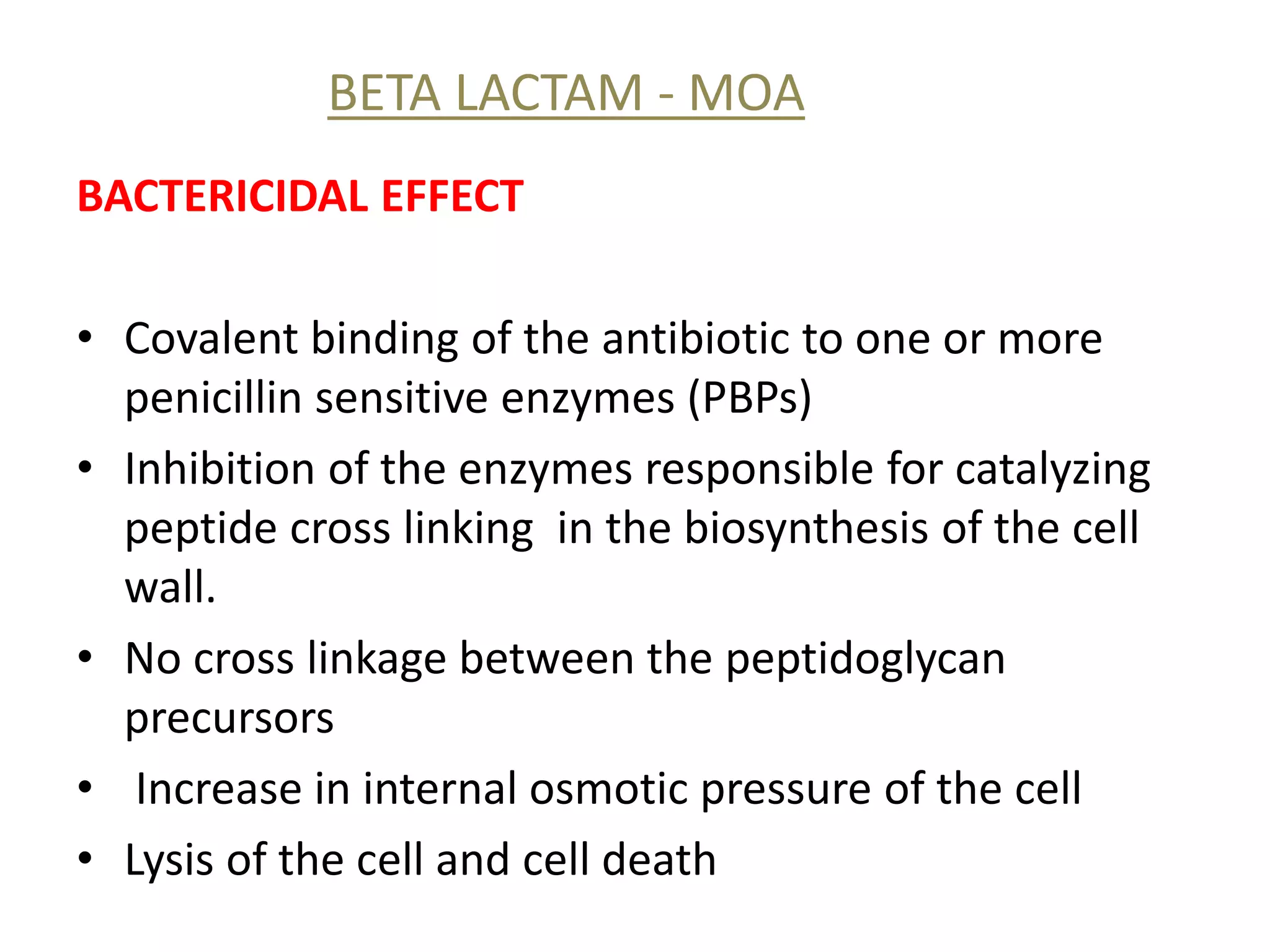 BETA LACTAM - MOA
BACTERICIDAL EFFECT
• Covalent binding of the antibiotic to one or more
penicillin sensitive enzymes (PBPs)
• Inhibition of the enzymes responsible for catalyzing
peptide cross linking in the biosynthesis of the cell
wall.
• No cross linkage between the peptidoglycan
precursors
• Increase in internal osmotic pressure of the cell
• Lysis of the cell and cell death
 