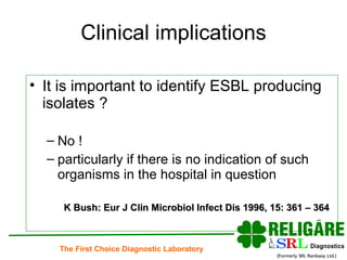 Clinical implications It is important to identify ESBL producing isolates ? No !  particularly if there is no indication of such organisms in the hospital in question K Bush: Eur J Clin Microbiol Infect Dis 1996, 15: 361 – 364 