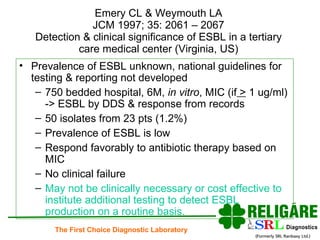 Emery CL & Weymouth LA JCM 1997; 35: 2061 – 2067 Detection & clinical significance of ESBL in a tertiary care medical center (Virginia, US) Prevalence of ESBL unknown, national guidelines for testing & reporting not developed 750 bedded hospital, 6M,  in vitro , MIC (if  >  1 ug/ml) -> ESBL by DDS & response from records 50 isolates from 23 pts (1.2%) Prevalence of ESBL is low Respond favorably to antibiotic therapy based on MIC No clinical failure May not be clinically necessary or cost effective to institute additional testing to detect ESBL production on a routine basis. 