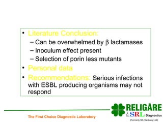 Literature Conclusion:   Can be overwhelmed by    lactamases Inoculum effect present Selection of porin less mutants Personal data Recommendations:  Serious infections with ESBL producing organisms may not respond  