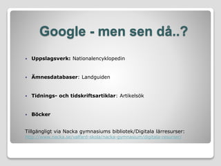 Google - men sen då..?
 Uppslagsverk: Nationalencyklopedin
 Ämnesdatabaser: Landguiden
 Tidnings- och tidskriftsartiklar: Artikelsök
 Böcker
Tillgängligt via Nacka gymnasiums bibliotek/Digitala lärresurser:
http://www.nacka.se/valfard-skola/nacka-gymnasium/digitala-resurser/
 