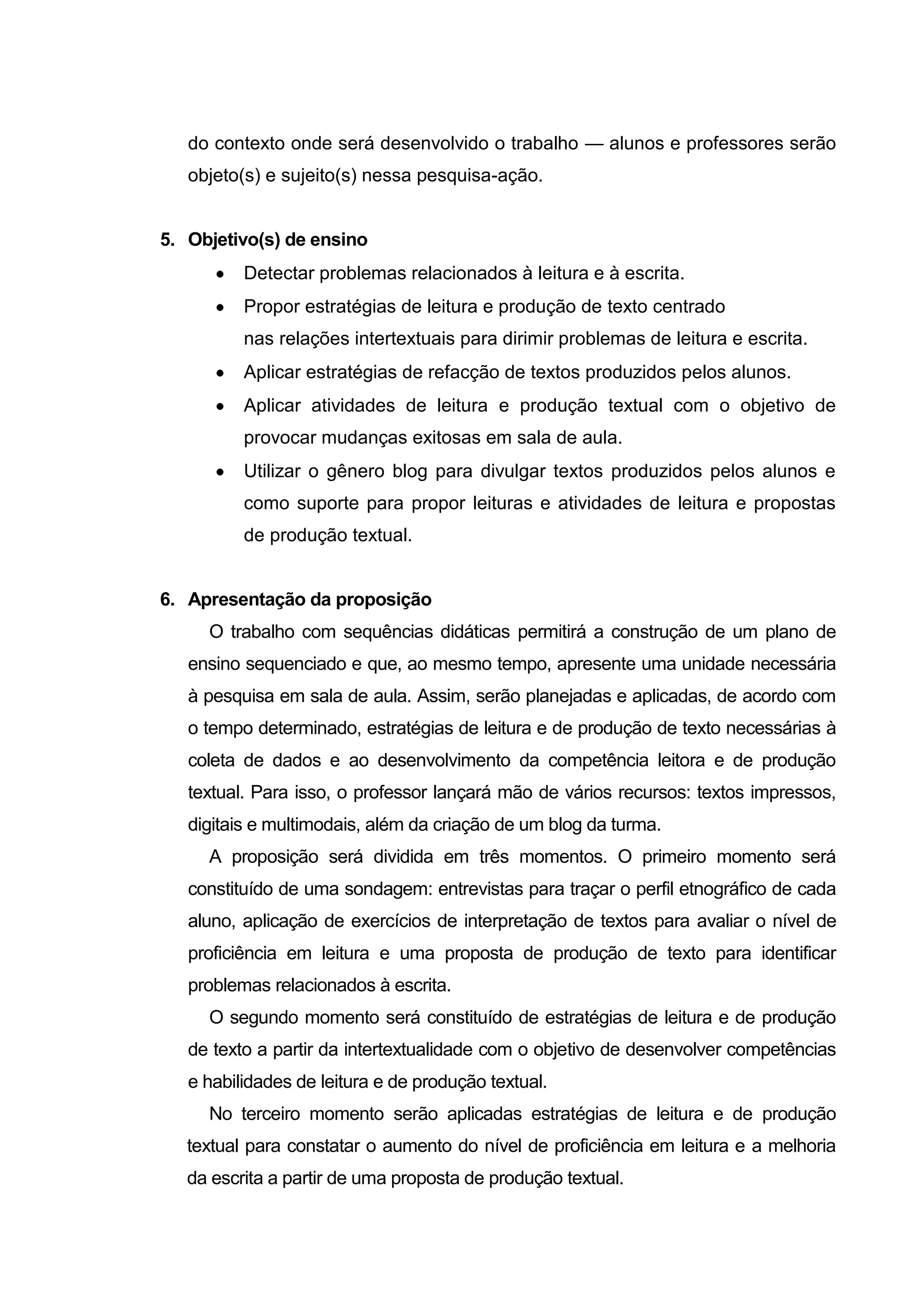 do contexto onde será desenvolvido o trabalho — alunos e professores serão
objeto(s) e sujeito(s) nessa pesquisa-ação.

5. Objetivo(s) de ensino
Detectar problemas relacionados à leitura e à escrita.
Propor estratégias de leitura e produção de texto centrado
nas relações intertextuais para dirimir problemas de leitura e escrita.
Aplicar estratégias de refacção de textos produzidos pelos alunos.
Aplicar atividades de leitura e produção textual com o objetivo de
provocar mudanças exitosas em sala de aula.
Utilizar o gênero blog para divulgar textos produzidos pelos alunos e
como suporte para propor leituras e atividades de leitura e propostas
de produção textual.

6. Apresentação da proposição
O trabalho com sequências didáticas permitirá a construção de um plano de
ensino sequenciado e que, ao mesmo tempo, apresente uma unidade necessária
à pesquisa em sala de aula. Assim, serão planejadas e aplicadas, de acordo com
o tempo determinado, estratégias de leitura e de produção de texto necessárias à
coleta de dados e ao desenvolvimento da competência leitora e de produção
textual. Para isso, o professor lançará mão de vários recursos: textos impressos,
digitais e multimodais, além da criação de um blog da turma.
A proposição será dividida em três momentos. O primeiro momento será
constituído de uma sondagem: entrevistas para traçar o perfil etnográfico de cada
aluno, aplicação de exercícios de interpretação de textos para avaliar o nível de
proficiência em leitura e uma proposta de produção de texto para identificar
problemas relacionados à escrita.
O segundo momento será constituído de estratégias de leitura e de produção
de texto a partir da intertextualidade com o objetivo de desenvolver competências
e habilidades de leitura e de produção textual.
No terceiro momento serão aplicadas estratégias de leitura e de produção
textual para constatar o aumento do nível de proficiência em leitura e a melhoria
da escrita a partir de uma proposta de produção textual.

 