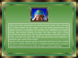 Todos nós somos necessitados de aperfeiçoamento moral. Jesus veio para
nós. Somos doentes da alma ainda, e por isso ainda permanecemos num
mundo de provas e expiações. Nos mundos mais adiantados, nos mundos
felizes, não existem doentes da alma. Por isso, Jesus veio à Terra.
Conforme Ele mesmo disse, Ele veio para os doentes e não para os sãos. O
Cristo veio para nos trazer tudo aquilo que precisamos para atingirmos a
perfeição, para a qual fomos criados.
Quando é dito que ninguém guarde a presunção de elevar-se sem o auxílio
dos outros, embora não deve buscar a condição parasitária para a ascensão,
significa exatamente isso que acabei de expor, o esforço individual.
 