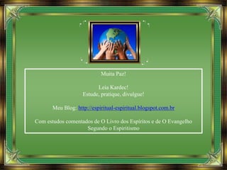 Muita Paz!
Leia Kardec!
Estude, pratique, divulgue!
Meu Blog: http://espiritual-espiritual.blogspot.com.br
Com estudos comentados de O Livro dos Espíritos e de O Evangelho
Segundo o Espiritismo
 