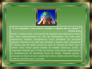 “E ele respondeu: Como poderei entender se alguém não me ensinar?”
(ATOS, 8:31)
Desde a vinda de Jesus, o movimento de educação renovadora para o bem é
dos mais impressionantes no seio da Humanidade. Em toda parte,
ergueram-se templos, divulgaram-se livros portadores de princípios
sagrados. Percebe-se em toda essa atividade a atuação sutil e magnânima
do Mestre, que não perde ocasião de atrair as criaturas de Deus, para o
infinito Amor. Desse quadro bendito de trabalho destaca-se, porém, a
cooperação fraternal que o Cristo nos deixou, como norma imprescindível
ao desdobramento da iluminação eterna do mundo. Ninguém guarde a
presunção de elevar-se sem o auxílio dos outros, embora não deva buscar a
condição parasitária para a ascensão.
 