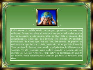 Referindo-nos à solidariedade, ao amparo proveitoso, ao concurso
edificante. Os que aprendem alguma coisa sempre se valem dos homens
que já passaram, e não seguem além se lhes falta o interesse dos
contemporâneos, ainda que esse interesse seja mínimo. Os apóstolos
necessitaram do Cristo que, por sua vez, fez questão de prender os
ensinamentos, que lhe era o divino emissário, às antigas leis. Paulo de
Tarso precisou de Ananias para entender a própria situação. Observemos o
versículo: “E ele respondeu: como poderei entender se alguém não me
ensinar?”, de Atos dos Apóstolos. Felipe achava-se despreocupado, quando
um anjo do Senhor o mandou para o caminho que descia de Jerusalém para
Gaza.
 