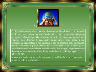 O discípulo atende e aí encontra um homem que lia a lei sem compreendê-
la. E entraram ambos em santificado esforço de cooperação. Ninguém
permanece abandonado. Os mensageiros do Cristo socorrem sempre nas
estradas mais desertas. É necessário, porém que a alma aceite a sua
condição de necessidade e não despreze o ato de aprender com humildade,
pois não devemos esquecer, através do texto evangélico, que o mendigo de
entendimento era o mordomo-mor da rainha dos etíopes, superintendente
de todos os seus tesouros. Além disso, ele ia de carro, e Felipe a pé.
REFLEXÃO:
Vejam que nesta página estão presentes a solidariedade, a cooperação e,
acima de tudo, a humildade.
 