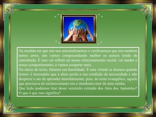 Na medida em que nós nos autoanalisarmos e verificarmos que nós também
temos erros, nós vamos compreendendo melhor os nossos irmão de
caminhada. E isso vai refletir no nosso relacionamento social; vai mudar o
nosso comportamento, e vamos cooperar mais.
No início do texto, falamos em humildade. E esta virtude se destaca quando
lemos: é necessário que a alma aceite a sua condição de necessidade e não
despreze o ato de aprender humildemente; pois, no texto evangélico, aquele
que precisava de esclarecimento era o mordomo-mor de uma rainha.
Que lição podemos tirar desse versículo extraído dos Atos dos Apóstolos?
O que é que isso significa?
 