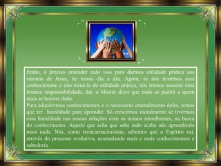 Então, é preciso entender tudo isso para darmos utilidade prática aos
ensinos de Jesus, no nosso dia a dia. Agora, se nós tivermos esse
conhecimento e não torná-lo de utilidade prática, nós iremos assumir uma
imensa responsabilidade, daí, o Mestre dizer que mais se pedirá a quem
mais se houver dado.
Para adquirirmos conhecimentos e o necessário entendimento deles, temos
que ter humildade para aprender. Só crescemos moralmente se tivermos
essa humildade nas nossas relações com os nossos semelhantes, na busca
do conhecimento. Aquele que acha que sabe tudo acaba não aprendendo
mais nada. Nós, como reencarnacionistas, sabemos que o Espírito vai,
através do processo evolutivo, acumulando mais e mais conhecimentos e
sabedoria.
 