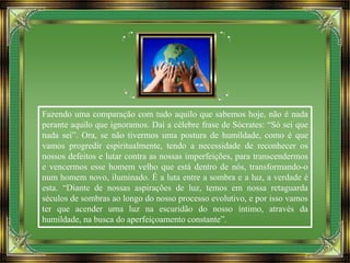 Fazendo uma comparação com tudo aquilo que sabemos hoje, não é nada
perante aquilo que ignoramos. Daí a célebre frase de Sócrates: “Só sei que
nada sei”. Ora, se não tivermos uma postura de humildade, como é que
vamos progredir espiritualmente, tendo a necessidade de reconhecer os
nossos defeitos e lutar contra as nossas imperfeições, para transcendermos
e vencermos esse homem velho que está dentro de nós, transformando-o
num homem novo, iluminado. É a luta entre a sombra e a luz, a verdade é
esta. “Diante de nossas aspirações de luz, temos em nossa retaguarda
séculos de sombras ao longo do nosso processo evolutivo, e por isso vamos
ter que acender uma luz na escuridão do nosso íntimo, através da
humildade, na busca do aperfeiçoamento constante”.
 