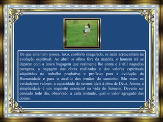 De que adiantam posses, luxo, conforto exagerado, se nada acrescentam na
evolução espiritual. Ao abrir os olhos fora da matéria, o homem irá se
deparar com a única bagagem que realmente lhe conta e é útil naquelas
paragens, a bagagem das obras realizadas e dos valores espirituais
adquiridos no trabalho produtivo e profícuo para a evolução da
Humanidade e para o auxílio dos irmãos do caminho. São estes os
verdadeiros valores: a capacidade de sermos úteis à obra de Deus. Assim, a
simplicidade é um requisito essencial na vida do homem. Deveria ser
pensado todo dia, observado a cada instante, qual o valor agregado das
coisas.
 