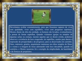 Deveríamos avaliar constantemente, para que fossemos capazes de viver
com qualidade, viver com equilíbrio, viver com progresso espiritual.
Mesmo diante da obra da caridade, os homens são levados, eventualmente,
a pensar de forma supérflua. Quando visitamos igrejas ou templos de
algumas seitas ou crenças, mesmo aquelas que se dizem cristãs, podemos
observar a existência do luxo exagerado, do supérfluo, usados para darem a
impressão de prosperidade e de progresso, para os desavisados do caminho.
Ouro, mármore, granito, arquiteturas suntuosas nos ditos templos de Deus;
e o nome e a imagem de Jesus adornando todo luxo descabido, quando ao
contrário, o Mestre nazareno foi o exemplo da simplicidade, da humildade
e da firmeza de propósitos.
 