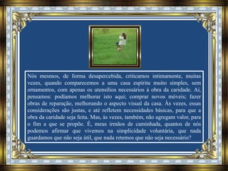 Nós mesmos, de forma desapercebida, criticamos intimamente, muitas
vezes, quando comparecemos a uma casa espírita muito simples, sem
ornamentos, com apenas os utensílios necessários à obra da caridade. Aí,
pensamos: podíamos melhorar isto aqui; comprar novos móveis; fazer
obras de reparação, melhorando o aspecto visual da casa. Às vezes, essas
considerações são justas, e até refletem necessidades básicas, para que a
obra da caridade seja feita. Mas, às vezes, também, não agregam valor, para
o fim a que se propõe. É, meus irmãos de caminhada, quantos de nós
podemos afirmar que vivemos na simplicidade voluntária, que nada
guardamos que não seja útil, que nada retemos que não seja necessário?
 