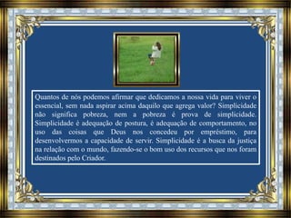 Quantos de nós podemos afirmar que dedicamos a nossa vida para viver o
essencial, sem nada aspirar acima daquilo que agrega valor? Simplicidade
não significa pobreza, nem a pobreza é prova de simplicidade.
Simplicidade é adequação de postura, é adequação de comportamento, no
uso das coisas que Deus nos concedeu por empréstimo, para
desenvolvermos a capacidade de servir. Simplicidade é a busca da justiça
na relação com o mundo, fazendo-se o bom uso dos recursos que nos foram
destinados pelo Criador.
 
