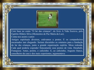 Com base no conto “O lar das crianças”, do livro A Vida Escreve, pelo
Espírito Hilário Silva (Momentos de Paz Maria da Luz).
Conta-nos assim o autor:
Amigos espirituais diversos, estávamos a postos. E os companheiros
encarnados iam chegando. Seriam discutidos os estatutos para a fundação
do lar das crianças, junto a grande organização espírita. Mesa redonda.
Cada qual poderia expender francamente seus pontos de vista. Desabafo.
Franqueza. Antes, porém, o cafezinho. E, ao cafezinho, Augusto franco,
conselheiro da casa e dos mais experientes, argumentava:
 