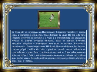 Se Deus não se compadece da Humanidade, Estaremos perdidos. O campo
social é manicômio sem portas. Todos brincam de viver. Há por toda parte
soberano desprezo ao trabalho, e o vício e a criminalidade vão crescendo.
Abusos no cinema. Preguiça delituosa. Todas as bebidas liberadas.
Maconha. Máquinas e empregados para todos os misteres. Residências
superluxuosas. Festas inoportunas. Há domicílios com bilhares, bar interno,
cinema próprio, salões de baile e piscinas, quando temos milhares de
companheiros a quem falta o estritamente necessário. Altas rodas passam a
noite no pif-paf. Pais e mães abandonam meninos a criaturas mercenárias
que, muitas vezes, lhes administram entorpecentes para estarem, durante a
noite, mais a vontade.
 