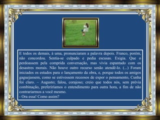 E todos os demais, à uma, pronunciaram a palavra depois. Franco, porém,
não concordou. Sentia-se culpado e pedia escusas. Exigia. Que o
perdoassem pela comprida conversação, mas vivia espantado com os
desastres morais. Não houve outro recurso senão atendê-lo. (...) Foram
iniciados os estudos para o lançamento da obra, e, porque todos os amigos
gaguejassem, como se estivessem receosos de expor o pensamento, Cunha
foi claro. – Augusto; falou, corajoso; creio que todos nós, sem prévia
combinação, preferiríamos o entendimento para outra hora, a fim de não
contrariarmos a você mesmo.
- Ora essa! Como assim?
 