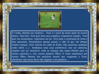 E Cunha, abrindo um relatório: - Você é o autor da maior parte de nossos
planos. Veja bem. Você quer uma casa complexa. Esperamos simples. Você
quer um monumento. Aspiramos um lar. Você pede a construção de trinta e
dois aposentos. Pretendemos apenas quinze, e olhe lá que vão abrigar
muitas crianças. Você solicita um salão de festas. Não queremos qualquer
ruído inútil. (...) Sonhamos uma casa confortável, sem ser suntuosa,
simples sem ser miserável, onde as crianças não sejam bibelôs para os
nossos caprichos e, sim, nossos próprios filhos. E como suspiramos por
nossos filhos libertos dos prejuízos morais que vergastam a Terra,
admitimos seja nosso dever não enganar a nós próprios ...
 