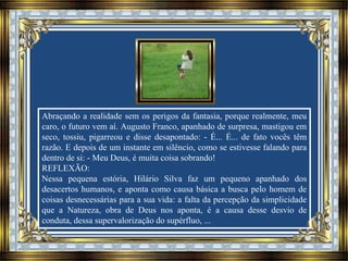 Abraçando a realidade sem os perigos da fantasia, porque realmente, meu
caro, o futuro vem aí. Augusto Franco, apanhado de surpresa, mastigou em
seco, tossiu, pigarreou e disse desapontado: - É... É... de fato vocês têm
razão. E depois de um instante em silêncio, como se estivesse falando para
dentro de si: - Meu Deus, é muita coisa sobrando!
REFLEXÃO:
Nessa pequena estória, Hilário Silva faz um pequeno apanhado dos
desacertos humanos, e aponta como causa básica a busca pelo homem de
coisas desnecessárias para a sua vida: a falta da percepção da simplicidade
que a Natureza, obra de Deus nos aponta, é a causa desse desvio de
conduta, dessa supervalorização do supérfluo, ...
 