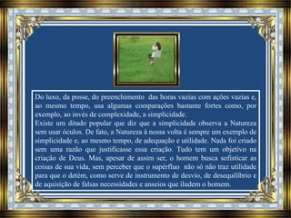 Do luxo, da posse, do preenchimento das horas vazias com ações vazias e,
ao mesmo tempo, usa algumas comparações bastante fortes como, por
exemplo, ao invés de complexidade, a simplicidade.
Existe um ditado popular que diz que a simplicidade observa a Natureza
sem usar óculos. De fato, a Natureza à nossa volta é sempre um exemplo de
simplicidade e, ao mesmo tempo, de adequação e utilidade. Nada foi criado
sem uma razão que justificasse essa criação. Tudo tem um objetivo na
criação de Deus. Mas, apesar de assim ser, o homem busca sofisticar as
coisas de sua vida, sem perceber que o supérfluo não só não traz utilidade
para que o detém, como serve de instrumento de desvio, de desequilíbrio e
de aquisição de falsas necessidades e anseios que iludem o homem.
 