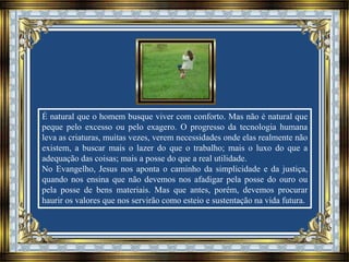 É natural que o homem busque viver com conforto. Mas não é natural que
peque pelo excesso ou pelo exagero. O progresso da tecnologia humana
leva as criaturas, muitas vezes, verem necessidades onde elas realmente não
existem, a buscar mais o lazer do que o trabalho; mais o luxo do que a
adequação das coisas; mais a posse do que a real utilidade.
No Evangelho, Jesus nos aponta o caminho da simplicidade e da justiça,
quando nos ensina que não devemos nos afadigar pela posse do ouro ou
pela posse de bens materiais. Mas que antes, porém, devemos procurar
haurir os valores que nos servirão como esteio e sustentação na vida futura.
 
