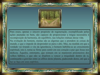 Para esses, apenas o sincero propósito de regeneração, exemplificado pelas
ações pautadas no bem, são capazes de proporcionar a trégua necessária à
recomposição da harmonia, do equilíbrio, nas relações mútuas dessa vida.
Na evolução do homem, muitas são as algemas que o prendem às coisas do
mundo, e que o impede de desprender-se para o alto. Mas, na medida em que a
verdade vai tirando o véu da ignorância, o homem habilita-se ao crescimento
espiritual, isto é, torna-se firme para sentir em seu coração a paz que Jesus nos
dedicou. Àqueles, entretanto, que teimam em se manterem prisioneiros dos
velhos hábitos, e que não se dispõem a vencer a iniquidade dentro de si,
continuarão a gravitar entre os aflitos deste planeta, padecendo dores, até que a
luz se faça em seus espíritos.
 