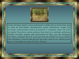 Assim, devemos manter o nosso pensamento voltado para as coisas boas, para
as ações de boa-vontade. Recomecemos nossas experiências, sempre que
necessário, demonstrando firmeza de propósito e resignação, diante das dores
do mundo. Nessa breve estória, podemos bem observar a satisfação sentida por
Zenóbio Carvalho, quando, pela misericórdia de Deus, que não desampara
seus filhos, consegue devolver a joia que houvera roubado em sua juventude.
Esta satisfação é caracterizada pela paz que toma conta do ser; sublime prazer
que só é encontrado nas ações do bem e do amor.
 