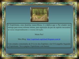 O Espiritismo, essa doutrina maravilhosa, é a dádiva que o Pai criador nos
entrega para nossa reforma íntima, para aquisição da paz de espírito necessária
ao nosso desprendimento e à nossa elevação.
Muita Paz!
Meu Blog: http://espiritual-espiritual.blogspot.com.br
Com estudos comentados de O Livro dos Espíritos e de O Evangelho Segundo
o Espiritismo. Nova página: Espiritismo com humor.
 