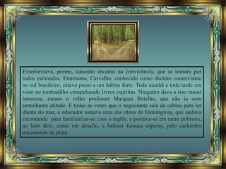 Exteriorizava, porém, tamanho encanto na convivência, que se tornara por
todos estimados. Entretanto, Carvalho, conhecido como distinto comerciante
no sul brasileiro, estava preso a um hábito forte. Toda manhã e toda tarde era
visto no tombadilho compulsando livros espíritas. Ninguém dava a isso maior
interesse, menos o velho professor Marques Botelho, que não ia com
semelhante atitude. E todas as vezes que o negociante saía da cabina para ler
diante do mar, o educador tomava uma das obras de Hemingway, que andava
recontando para familiarizar-se com o inglês, e postava-se em outra poltrona,
ao lado dele, como em desafio, a baforar fumaça espessa, pelo cachimbo
encastoado de prata.
 