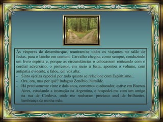 Às vésperas do desembarque, reuniram-se todos os viajantes no salão de
festas, para o lanche em comum. Carvalho chegou, como sempre, conduzindo
um livro espírita e, porque as circunstâncias o colocassem renteando com o
cordial adversário, o professor, em meio à festa, apontou o volume, com
antipatia evidente, e falou, em voz alta:
- Sinto ojeriza especial por tudo quanto se relacione com Espiritismo...
- Ora, ora, mas por quê? Indagou Zenóbio, humilde.
- Há precisamente vinte e dois anos, comentou o educador, estive em Buenos
Aires, estudando a instrução na Argentina, e hospedei-me com um amigo
na rua de Córdova, onde me roubaram precioso anel de brilhantes,
lembrança de minha mãe.
 