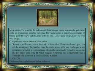 Meu amigo viu o vulto do ladrão que desapareceu numa construção próxima,
onde se praticavam sessões espíritas. Providenciamos a inquirição policial. O
bando espírita esteve detido, mas tudo em vão. Desde essa época, não vou com
essa droga...
O negociante ruborizou-se e respondeu:
- Sinto-me realmente numa hora de testemunho. Devo confessar que, em
minha mocidade, fui ladrão, mas, há vinte anos, após um roubo por mim
praticado, alguém se compadeceu de minha juventude viciada e colocou-
me nas mãos uma obra de Allan Kardec. Reformei-me. Compreendi que a
vontade cria o destino e sou hoje outro homem.
- Oh! Oh!
Exclamações explodiam de todas as bocas.
 