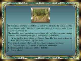 Sr. Carvalho, aparteou o catedrático, não tive a intenção de ofendê-lo. Não
tenho simpatia pelo Espiritismo, mas não creio que o senhor tenha errado
alguma vez. Perdoe-me.
Mas Zenóbio, agora sorrindo sereno, enfiou a mão no bolso interno do paletó e
arrancou de lá um anel e entregou-o ao educador, exclamando:
- Fui eu que lhe furtei a joia, em Buenos Aires. Há vinte anos eu trago no
bolso, para devolvê-la ao legítimo dono.
Num rasgo de imenso valor moral, fitou os circunstantes e acentuou:
- Creiam que hoje é um dos mais belos dias de minha vida.
E terminou, ante o emocionado silêncio de todos:
- Graças a Deus!
 