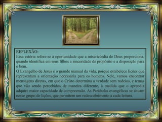 REFLEXÃO:
Essa estória refere-se à oportunidade que a misericórdia de Deus proporciona,
quando identifica em seus filhos a sinceridade de propósito e a disposição para
o bem.
O Evangelho de Jesus é o grande manual da vida, porque estabelece lições que
representam a orientação necessária para os homens. Nele, vamos encontrar
mensagens diretas, em que o Cristo determina a verdade sem rodeios, e temas
que vão sendo percebidos de maneira diferente, à medida que o aprendiz
adquire maior capacidade de compreensão. As Parábolas evangélicas se situam
nesse grupo de lições, que permitem um redescobrimento a cada leitura.
 