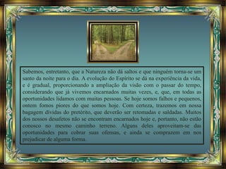 Sabemos, entretanto, que a Natureza não dá saltos e que ninguém torna-se um
santo da noite para o dia. A evolução do Espírito se dá na experiência da vida,
e é gradual, proporcionando a ampliação da visão com o passar do tempo,
considerando que já vivemos encarnados muitas vezes, e, que, em todas as
oportunidades lidamos com muitas pessoas. Se hoje somos falhos e pequenos,
ontem fomos piores do que somos hoje. Com certeza, trazemos em nossa
bagagem dívidas do pretérito, que deverão ser retomadas e saldadas. Muitos
dos nossos desafetos não se encontram encarnados hoje e, portanto, não estão
conosco no mesmo caminho terreno. Alguns deles aproveitam-se das
oportunidades para cobrar suas ofensas, e ainda se comprazem em nos
prejudicar de alguma forma.
 