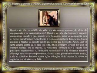 Quantos de nós, na solidão da vida, nos declaramos carentes de afeto, de
compreensão e de reconhecimento? Quantos de nós não buscamos adquirir
companhias, quando o mais correto seria buscarmos servir de companhia para
os nossos semelhantes? A frustração é eterna companheira daquele que busca
comprar e receber do mundo aquilo que pensa que necessita. Aquele que se
sente carente diante da solidão da vida, devia, primeiro, avaliar por que se
mantém isolado em si mesmo. A verdadeira carência não é aquela que
pensamos experimentar. A verdadeira necessidade é a de vivermos fazendo
diferença pelo serviço que prestamos. É amar como gostaríamos de ser amado,
e não ao contrário. Somente nossas ações e doações serão capazes de vencer as
angústias e as aflições da solidão.
 