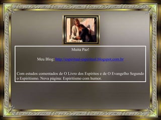 Muita Paz!
Meu Blog: http://espiritual-espiritual.blogspot.com.br
Com estudos comentados de O Livro dos Espíritos e de O Evangelho Segundo
o Espiritismo. Nova página: Espiritismo com humor.
 