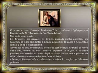 Com base no conto “No caminho do amor”, do livro Contos e Apólogos, pelo
Espírito Irmão X. (Momentos de Paz Maria da Luz).
Nos conta assim o autor:
Em Jerusalém, nos arredores do Templo, adornada mulher encontrou um
nazareno, de olhos fascinantes e lúcidos, de cabelos delicados e melancólico
sorriso, e fixou-o estranhamente.
Arrebatada na onda de simpatia a irradiar-se dele, corrigiu as dobras da túnica
muito alva, colocou no olhar indizível expressão de doçura e, deixando
perceber, nos meneios do corpo frágil, a visível paixão que a possuíra de
súbito, abeirou-se do desconhecido e falou, ciciante:
- Jovem, as flores de Séforis encheram-me a ânfora do coração com deliciosos
perfumes.
 